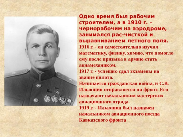 Одно время был рабочим строителем, а в 1910 г. – чернорабочим на аэродроме, занимался рас-чисткой и выравниванием летного поля. 1916 г. - он самостоятельно изучил математику, физику, химию, что помогло ему после призыва в армию стать авиамехаником. 1917 г. - успешно сдал экзамены на звание пилота. Начинается гражданская война, и С.В. Ильюшин отправляется на фронт. Его назначают начальником мастерских авиационного отряда. 1919 г. - Ильюшин был назначен начальником авиационного поезда Кавказского фронта  