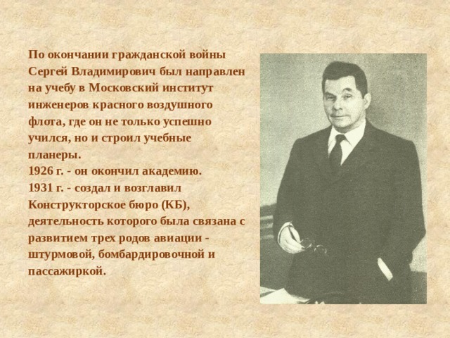 По окончании гражданской войны Сергей Владимирович был направлен на учебу в Московский институт инженеров красного воздушного флота, где он не только успешно учился, но и строил учебные планеры. 1926 г. - он окончил академию. 1931 г. - создал и возглавил Конструкторское бюро (КБ), деятельность которого была связана с развитием трех родов авиации - штурмовой, бомбардировочной и пассажиркой. 