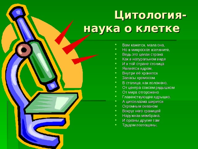  Цитология-  наука о клетке Вам кажется, мала она, Но в микроскоп взгляните, Ведь это целая страна Как в натуральном виде И в той стране столица Является ядром, Внутри её хранятся Запасы хромосом. В столице, как положено, От центра совсем рядышком От мира отгорожено Главенствующее ядрышко. А цитоплазма ширится Огромным океаном Вокруг него границей Наружная мембрана. И органы другие там Трудом поглощены,   
