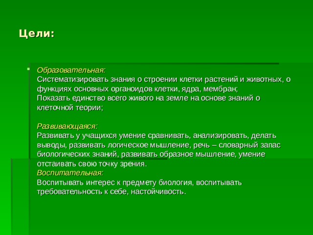 Цели: Образовательная:  Систематизировать знания о строении клетки растений и животных, о функциях основных органоидов клетки, ядра, мембран;  Показать единство всего живого на земле на основе знаний о клеточной теории;   Развивающаяся:  Развивать у учащихся умение сравнивать, анализировать, делать выводы, развивать логическое мышление, речь – словарный запас биологических знаний, развивать образное мышление, умение отстаивать свою точку зрения.  Воспитательная:  Воспитывать интерес к предмету биология, воспитывать требовательность к себе, настойчивость.   