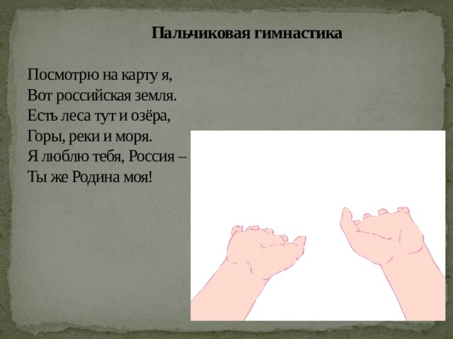  Пальчиковая гимнастика   Посмотрю на карту я,  Вот российская земля.  Есть леса тут и озёра,  Горы, реки и моря.  Я люблю тебя, Россия –  Ты же Родина моя!   