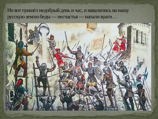 Но вот пришёл недобрый день и час, и навалились на нашу русскую землю беды — несчастья — напали враги … 