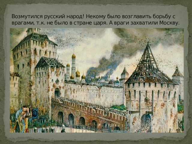Возмутился русский народ! Некому было возглавить борьбу с врагами, т.к. не было в стране царя. А враги захватили Москву. 