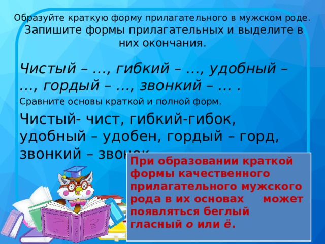 Образуйте краткую форму прилагательного в мужском роде.  Запишите формы прилагательных и выделите в них окончания. Чистый – …, гибкий – …, удобный – …, гордый – …, звонкий – … . Сравните основы краткой и полной форм. Чистый- чист, гибкий-гибок, удобный – удобен, гордый – горд, звонкий – звонок При образовании краткой формы качественного прилагательного мужского рода в их основах может появляться беглый гласный  о  или  ё .  