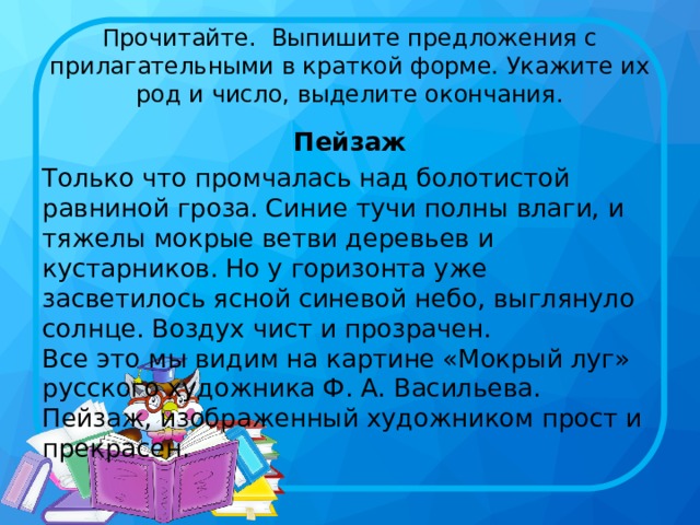 Прочитайте.  Выпишите предложения с прилагательными в краткой форме. Укажите их род и число, выделите окончания. Пейзаж Только что промчалась над болотистой равниной гроза. Синие тучи полны влаги, и тяжелы мокрые ветви деревьев и кустарников. Но у горизонта уже засветилось ясной синевой небо, выглянуло солнце. Воздух чист и прозрачен.  Все это мы видим на картине «Мокрый луг» русского художника Ф. А. Васильева. Пейзаж, изображенный художником прост и прекрасен. 