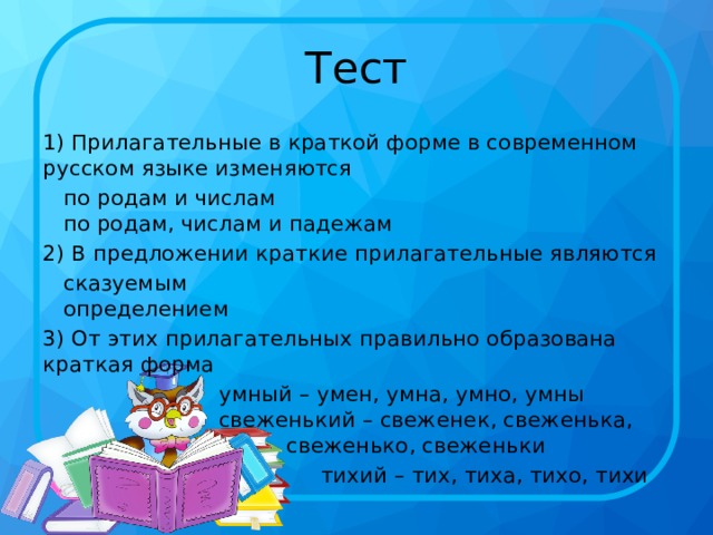 Тест 1) Прилагательные в краткой форме в современном русском языке изменяются     по родам и числам     по родам, числам и падежам 2) В предложении краткие прилагательные являются     сказуемым     определением 3) От этих прилагательных правильно образована краткая форма     умный – умен, умна, умно, умны    свеженький – свеженек, свеженька,    свеженько, свеженьки  тихий – тих, тиха, тихо, тихи 