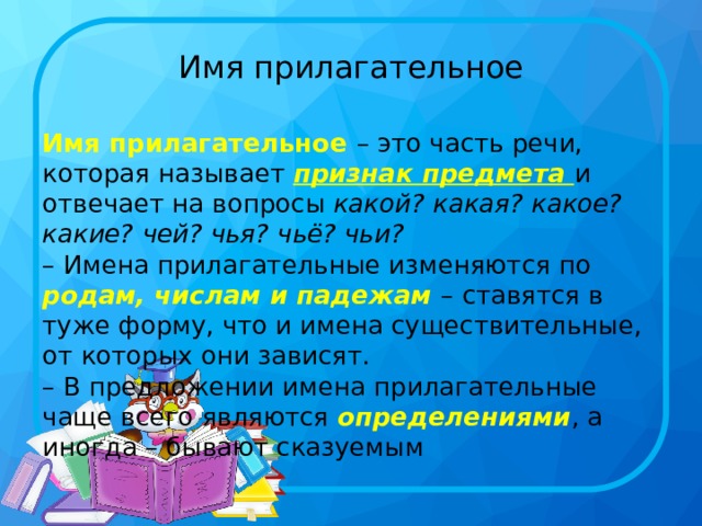 Имя прилагательное Имя прилагательное – это часть речи, которая называет признак предмета и отвечает на вопросы  какой? какая? какое? какие? чей? чья? чьё? чьи?   – Имена прилагательные изменяются по родам, числам и падежам – ставятся в туже форму, что и имена существительные, от которых они зависят.  – В предложении имена прилагательные чаще всего являются определениями , а иногда – бывают сказуемым 