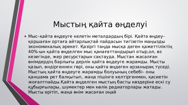 Мыстың қайта өңделуі Мыс–қайта өңдеуге келетін металдардың бірі. Қайта өңдеу–қоршаған ортаға айтарлықтай пайдасын тигізетін маңызды экономикалық әрекет. Қазіргі таңда мысқа деген қажеттіліктің 40%-ын қайта өңделген мыс қанағаттандырып отыр,ол, өз кезегінде, жер ресурстарын сақтауда. Мыстан жасалған өнімдердің барлығы дерлік қайта өңдеуге жарамды. Мысты қазып, өндіргеннен гөрі, оны қайта өңдеген арзанырақ түседі. Мыстың қайта өңдеуге жарамды болуының себебі– оны қаншама рет балқытып, жаңа пішінге келтіргенмен, қасиетін жоғалтпайды.Қайта өңделген мыстың басты көздеріне ескі су құбырғылары, шүмектер мен көлік радиаторлары жатады. Мысты ерітіп, жаңа өнім жасаған оңай 