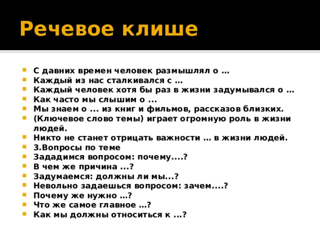 Речевое клише С давних времен человек размышлял о … Каждый из нас сталкивался с … Каждый человек хотя бы раз в жизни задумывался о … Как часто мы слышим о ... Мы знаем о ... из книг и фильмов, рассказов близких. (Ключевое слово темы) играет огромную роль в жизни людей. Никто не станет отрицать важности … в жизни людей. 3.Вопросы по теме Зададимся вопросом: почему....? В чем же причина ...? Задумаемся: должны ли мы...? Невольно задаешься вопросом: зачем....? Почему же нужно …? Что же самое главное …? Как мы должны относиться к ...? 