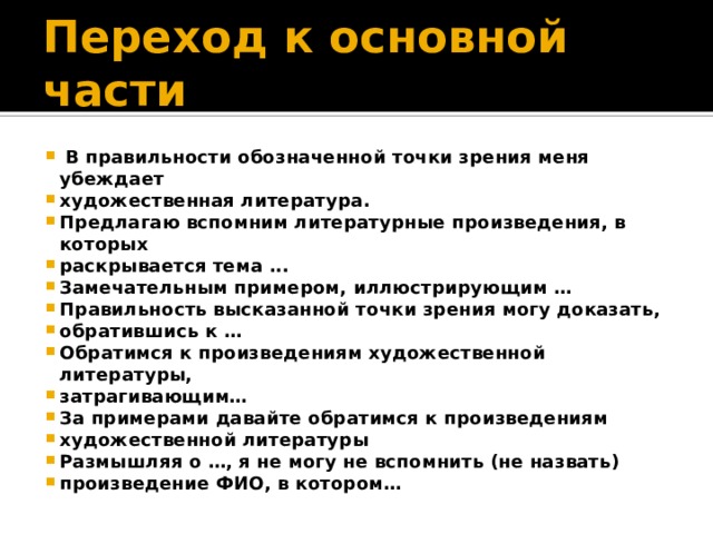 Переход к основной части  В правильности обозначенной точки зрения меня убеждает художественная литература. Предлагаю вспомним литературные произведения, в которых раскрывается тема ... Замечательным примером, иллюстрирующим … Правильность высказанной точки зрения могу доказать, обратившись к … Обратимся к произведениям художественной литературы, затрагивающим… За примерами давайте обратимся к произведениям художественной литературы Размышляя о …, я не могу не вспомнить (не назвать) произведение ФИО, в котором… 