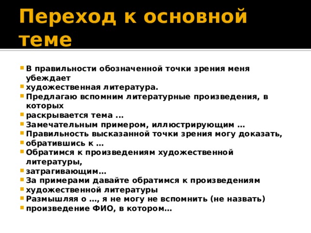 Переход к основной теме В правильности обозначенной точки зрения меня убеждает художественная литература. Предлагаю вспомним литературные произведения, в которых раскрывается тема ... Замечательным примером, иллюстрирующим … Правильность высказанной точки зрения могу доказать, обратившись к … Обратимся к произведениям художественной литературы, затрагивающим… За примерами давайте обратимся к произведениям художественной литературы Размышляя о …, я не могу не вспомнить (не назвать) произведение ФИО, в котором… 