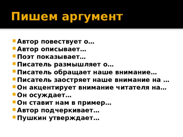 Пишем аргумент Автор повествует о… Автор описывает… Поэт показывает… Писатель размышляет о… Писатель обращает наше внимание… Писатель заостряет наше внимание на … Он акцентирует внимание читателя на… Он осуждает… Он ставит нам в пример… Автор подчеркивает… Пушкин утверждает… 
