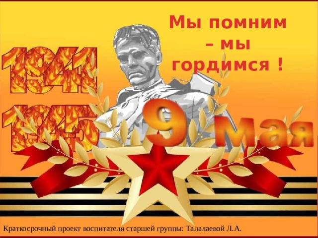 Мы помним – мы гордимся ! Краткосрочный проект воспитателя старшей группы: Талалаевой Л.А. 