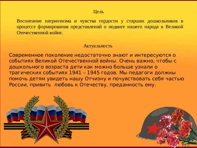 Цель Воспитание патриотизма и чувства гордости у старших дошкольников в процессе формирования представлений о подвиге нашего народа в Великой Отечественной войне. Актуальность Современное поколение недостаточно знают и интересуются о событиях Великой Отечественной войны. Очень важно, чтобы с дошкольного возраста дети как можно больше узнали о трагических событиях 1941 – 1945 годов. Мы педагоги должны помочь детям увидеть нашу Отчизну и почувствовать себя частью России, привить любовь к Отечеству, преданность ему. 