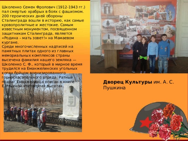 Школенко Семен Фролович (1912-1943 гг.) пал смертью храбрых в боях с фашизмом.   200 героических дней обороны Сталинграда вошли в историю, как самые кровопролитные и жестокие. Самым известным монументом, посвященном защитникам Сталинграда, является «Родина – мать зовет!» на Мамаевом кургане.   Среди многочисленных надписей на памятных плитах одного из главных мемориальных комплексов страны высечена фамилия нашего земляка — Школенко С. Ф., который в мирное время трудился на Еманжелинских угольных копях бойцом военизированного горноспасательного отряда. Ратный подвиг Еманжелинца описан в книге Е.Ильиной «Четвертая высота». Дворец   Культуры  им. А. С. Пушкина 
