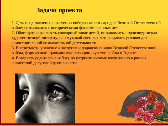 Задачи проекта 1. Дать представление о значении победы нашего народа в Великой Отечественной войне; познакомить с историческими фактами военных лет. 2. Обогащать и развивать словарный запас детей, познакомить с произведениями художественной литературы и музыкой военных лет; создавать условия для самостоятельной познавательной деятельности. 3. Воспитывать уважение к заслугам и подвигам воинов Великой Отечественной войны, формировать гражданскую позицию, чувство любви к Родине. 4. Вовлекать родителей в работу по патриотическому воспитанию в рамках совместной досуговой деятельности. 