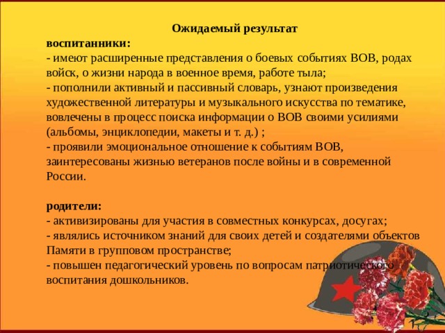 Ожидаемый результат воспитанники: - имеют расширенные представления о боевых событиях ВОВ, родах войск, о жизни народа в военное время, работе тыла; - пополнили активный и пассивный словарь, узнают произведения художественной литературы и музыкального искусства по тематике, вовлечены в процесс поиска информации о ВОВ своими усилиями (альбомы, энциклопедии, макеты и т. д.) ; - проявили эмоциональное отношение к событиям ВОВ, заинтересованы жизнью ветеранов после войны и в современной России. родители: - активизированы для участия в совместных конкурсах, досугах; - являлись источником знаний для своих детей и создателями объектов Памяти в групповом пространстве; - повышен педагогический уровень по вопросам патриотического воспитания дошкольников. 