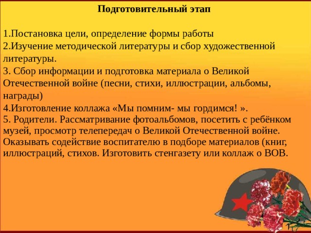 Подготовительный этап 1.Постановка цели, определение формы работы 2.Изучение методической литературы и сбор художественной литературы. 3. Сбор информации и подготовка материала о Великой Отечественной войне (песни, стихи, иллюстрации, альбомы, награды) 4.Изготовление коллажа «Мы помним- мы гордимся! ». 5. Родители. Рассматривание фотоальбомов, посетить с ребёнком музей, просмотр телепередач о Великой Отечественной войне. Оказывать содействие воспитателю в подборе материалов (книг, иллюстраций, стихов. Изготовить стенгазету или коллаж о ВОВ.   