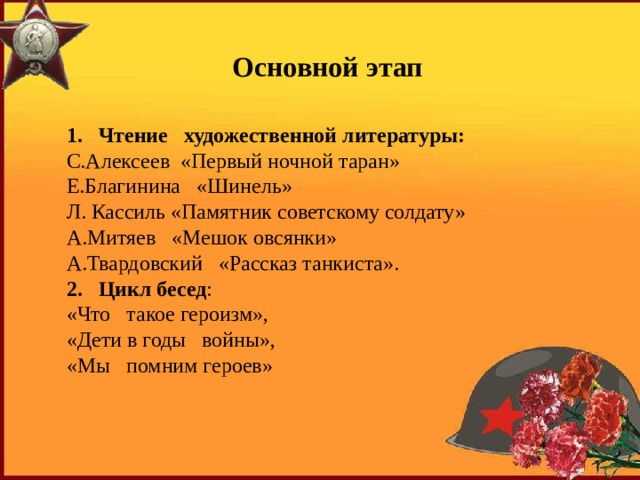Основной этап 1. Чтение   художественной литературы: С.Алексеев  «Первый ночной таран» Е.Благинина   «Шинель» Л. Кассиль «Памятник советскому солдату» А.Митяев   «Мешок овсянки» А.Твардовский   «Рассказ танкиста». 2. Цикл бесед : «Что   такое героизм», «Дети в годы   войны», «Мы   помним героев» 