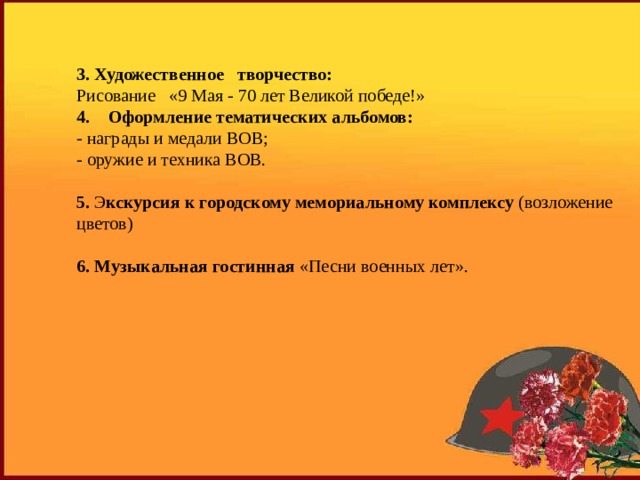 3. Художественное   творчество: Рисование   «9 Мая - 70 лет Великой победе!» Оформление тематических альбомов: - награды и медали ВОВ; - оружие и техника ВОВ. 5. Э кскурсия к городскому мемориальному комплексу (возложение цветов) 6. Музыкальная гостинная «Песни военных лет». 