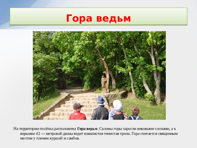 Гора ведьм На территории посёлка расположена Гора ведьм . Склоны горы заросли вековыми соснами, а к вершине 42 — метровой дюны ведет извилистая тенистая тропа. Гора считается священным местом у племен куршей и самбов.  