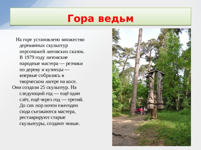 Гора ведьм    На горе установлено множество деревянных скульптур персонажей литовских сказок. В 1979 году литовские народные мастера — резчики по дереву и кузнецы — впервые собрались в творческом лагере на косе. Они создали 25 скульптур. На следующий год — ещё один слёт, ещё через год — третий. До сих пор почти ежегодно сюда съезжаются мастера, реставрируют старые скульптуры, создают новые. 