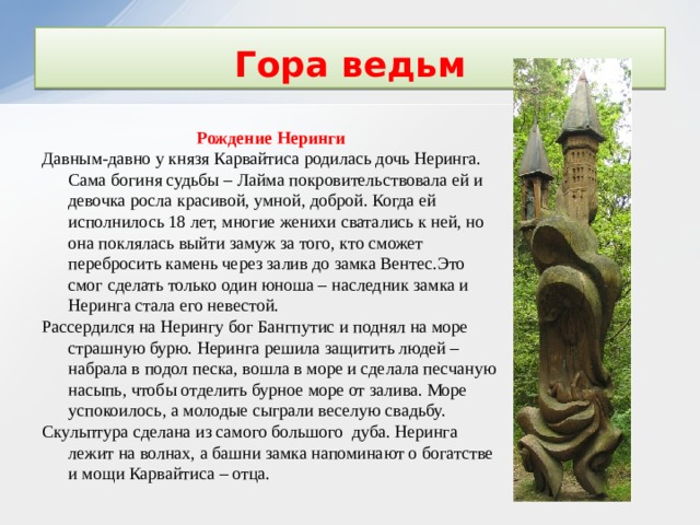 Гора ведьм Рождение Неринги Давным-давно у князя Карвайтиса родилась дочь Неринга. Сама богиня судьбы – Лайма покровительствовала ей и девочка росла красивой, умной, доброй. Когда ей исполнилось 18 лет, многие женихи сватались к ней, но она поклялась выйти замуж за того, кто сможет перебросить камень через залив до замка Вентес.Это смог сделать только один юноша – наследник замка и Неринга стала его невестой. Рассердился на Нерингу бог Бангпутис и поднял на море страшную бурю. Неринга решила защитить людей – набрала в подол песка, вошла в море и сделала песчаную насыпь, чтобы отделить бурное море от залива. Море успокоилось, а молодые сыграли веселую свадьбу. Скульптура сделана из самого большого дуба. Неринга лежит на волнах, а башни замка напоминают о богатстве и мощи Карвайтиса – отца. 