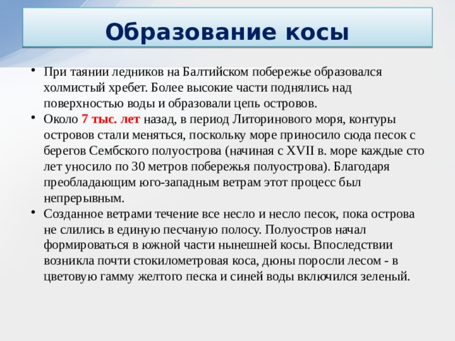 Образование косы При таянии ледников на Балтийском побережье образовался холмистый хребет. Более высокие части поднялись над поверхностью воды и образовали цепь островов. Около 7 тыс. лет назад, в период Литоринового моря, контуры островов стали меняться, поскольку море приносило сюда песок с берегов Сембского полуострова (начиная с XVII в. море каждые сто лет уносило по 30 метров побережья полуострова). Благодаря преобладающим юго-западным ветрам этот процесс был непрерывным. Созданное ветрами течение все несло и несло песок, пока острова не слились в единую песчаную полосу. Полуостров начал формироваться в южной части нынешней косы. Впоследствии возникла почти стокилометровая коса, дюны поросли лесом - в цветовую гамму желтого песка и синей воды включился зеленый.  