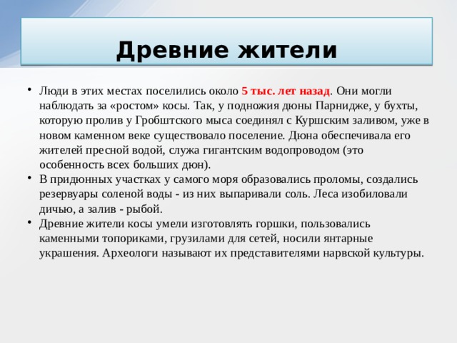 Древние жители Люди в этих местах поселились около 5 тыс. лет назад . Они могли наблюдать за «ростом» косы. Так, у подножия дюны Парнидже, у бухты, которую пролив у Гробштского мыса соединял с Куршским заливом, уже в новом каменном веке существовало поселение. Дюна обеспечивала его жителей пресной водой, служа гигантским водопроводом (это особенность всех больших дюн). В придюнных участках у самого моря образовались проломы, создались резервуары соленой воды - из них выпаривали соль. Леса изобиловали дичью, а залив - рыбой. Древние жители косы умели изготовлять горшки, пользовались каменными топориками, грузилами для сетей, носили янтарные украшения. Археологи называют их представителями нарвской культуры.    