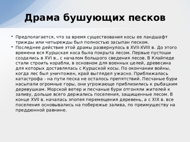 Драма бушующих песков Предполагается, что за время существования косы ее ландшафт трижды или четырежды был полностью засыпан песком. Последнее действие этой драмы развернулось в XVII-XVIII в. До этого времени вся Куршская коса была покрыта лесом. Первые пустоши создались в XVI в., с началом большого сведения лесов. В Клайпеде стали строить корабли, в основном для военных целей, древесина для которых доставлялась с Куршской косы. По окончании войны, когда лес был уничтожен, край выглядел ужасно. Приближалась катастрофа - на пути песка не осталось препятствий. Песчаные бури насыпали огромные горы, они угрожающе приблизились к рыбацким деревушкам. Морской ветер и песчаные бури отгоняли жителей к заливу, дольше всего держались поселения, защищенные лесом. В конце XVII в. началась эпопея перемещения деревень, а с XIX в. все поселения основывались на побережье залива, по преимуществу на преддюнной равнине.    