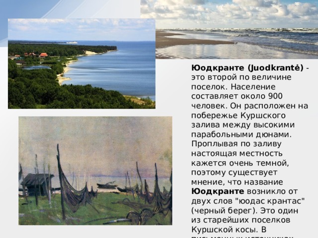 Юодкранте (Juodkrantė)  - это второй по величине поселок. Население составляет около 900 человек. Он расположен на побережье Куршского залива между высокими парабольными дюнами. Проплывая по заливу настоящая местность кажется очень темной, поэтому существует мнение, что название Юодкранте возникло от двух слов 