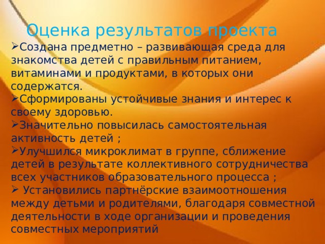 Оценка результатов проекта Создана предметно – развивающая среда для знакомства детей с правильным питанием, витаминами и продуктами, в которых они содержатся. Сформированы устойчивые знания и интерес к своему здоровью. Значительно повысилась самостоятельная активность детей ; Улучшился микроклимат в группе, сближение детей в результате коллективного сотрудничества всех участников образовательного процесса ;  Установились партнёрские взаимоотношения между детьми и родителями, благодаря совместной деятельности в ходе организации и проведения совместных мероприятий 