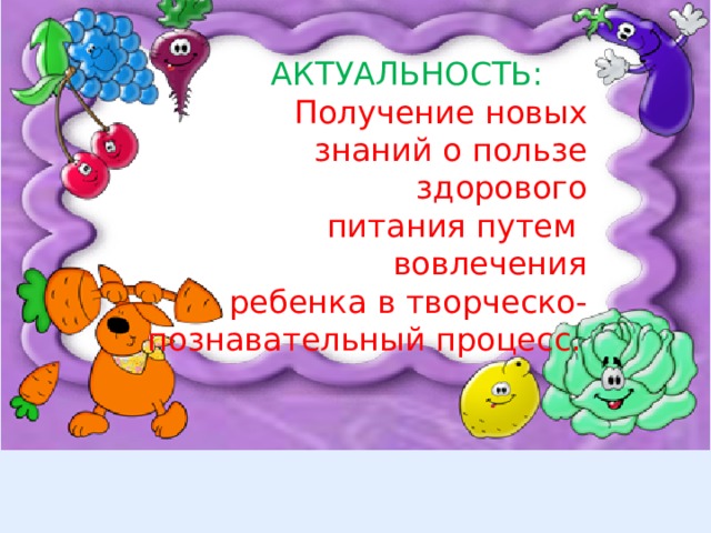  АКТУАЛЬНОСТЬ: Получение новых  знаний о пользе здорового  питания путем вовлечения  ребенка в творческо-познавательный процесс.  