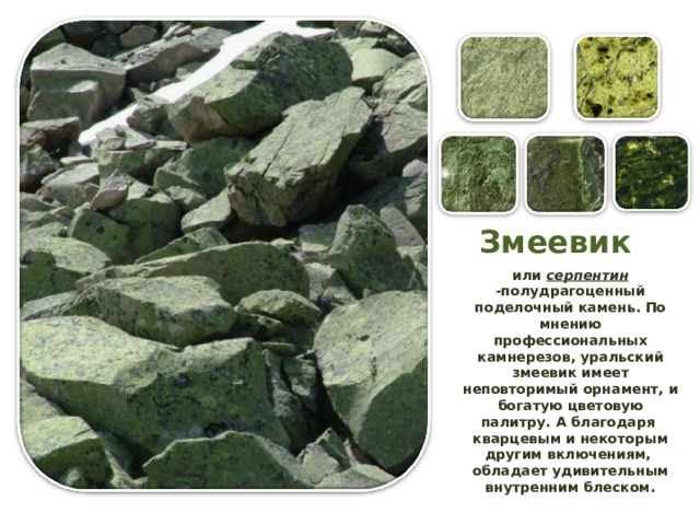 Змеевик или серпентин -полудрагоценный поделочный камень. По мнению профессиональных камнерезов, уральский змеевик имеет неповторимый орнамент, и богатую цветовую палитру. А благодаря  кварцевым и некоторым другим включениям,  обладает удивительным внутренним блеском. 