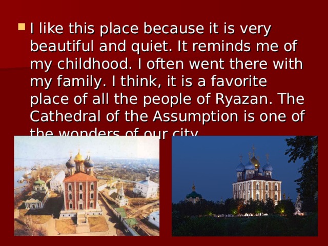 I like this place because it is very beautiful and quiet. It reminds me of my childhood. I often went there with my family . I think , it is a favorite place of all the people of Ryazan . The Cathedral of the Assumption is one of the wonders of our city . 