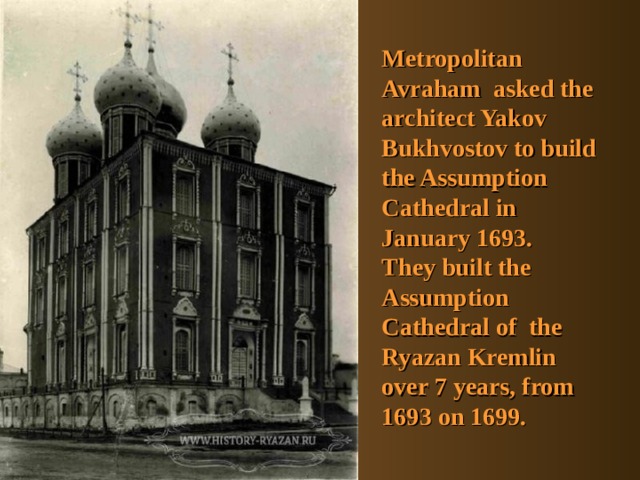 Metropolitan Avraham asked the architect Yakov Bukhvostov to build the Assumption Cathedral in January 1693. They built the  Assumption Cathedral of the Ryazan Kremlin over 7 years, from 1693 on 1699. 