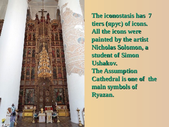 The iconostasis has 7 tiers ( ярус ) of icons. All the icons were painted by the artist Nicholas Solomon, a student of Simon Ushakov. The Assumption Cathedral is one of the main symbols of Ryazan. 