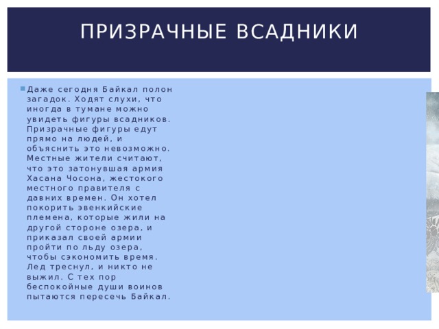 Призрачные всадники   Даже сегодня Байкал полон загадок. Ходят слухи, что иногда в тумане можно увидеть фигуры всадников. Призрачные фигуры едут прямо на людей, и объяснить это невозможно. Местные жители считают, что это затонувшая армия Хасана Чосона, жестокого местного правителя с давних времен. Он хотел покорить эвенкийские племена, которые жили на другой стороне озера, и приказал своей армии пройти по льду озера, чтобы сэкономить время. Лед треснул, и никто не выжил. С тех пор беспокойные души воинов пытаются пересечь Байкал. 