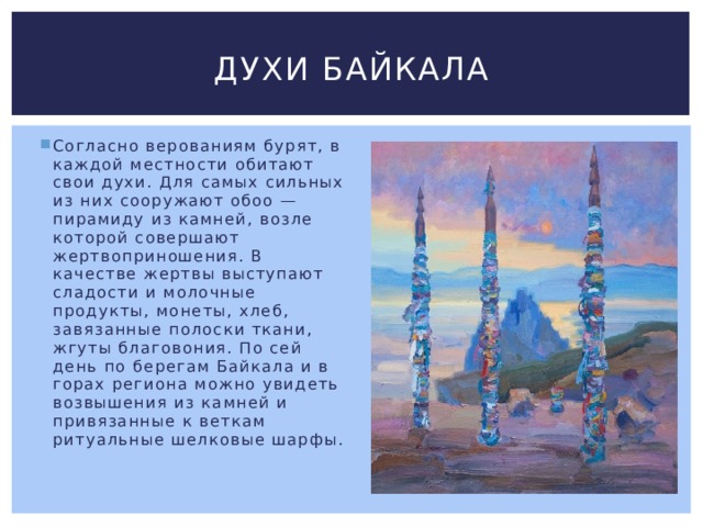 Духи байкала Согласно верованиям бурят, в каждой местности обитают свои духи. Для самых сильных из них сооружают обоо — пирамиду из камней, возле которой совершают жертвоприношения. В качестве жертвы выступают сладости и молочные продукты, монеты, хлеб, завязанные полоски ткани, жгуты благовония. По сей день по берегам Байкала и в горах региона можно увидеть возвышения из камней и привязанные к веткам ритуальные шелковые шарфы. 