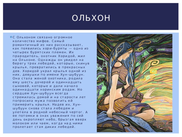 Ольхон С Ольхоном связано огромное количество мифов. Самый романтичный из них рассказывает, как появились хори-буряты — одно из четырех бурятских племен. Их прародитель, охотник Хоридой, жил на Ольхоне. Однажды он увидел на берегу трех лебедей, которые, скинув крылья, превратились в прекрасных дев. Хоридой украл крылья одной из них, девушки по имени Хун-шубуун. Она стала женой охотника, родила ему шесть дочерей и одиннадцать сыновей, которые и дали начало одиннадцати хоринским родам. Но сердцем Хун-шубуун всегда стремилась домой и на старости лет попросила мужа позволить ей примерить крылья. Надев их, Хун-шубуун снова стала лебедем и улетела в родной небесный чертог. А ее потомки в знак уважения по сей день окропляют небо, брызгая вверх молоком или чаем, когда над ними пролетает стая диких лебедей. 