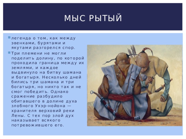 Мыс Рытый легенда о том, как между эвенками, бурятами и якутами разгорелся спор. Три племени не могли поделить долину, по которой проходила граница между их землями, и каждое выдвинуло на битву шамана и богатыря. Несколько дней бились три шамана и три богатыря, но никто так и не смог победить. Однако сражение разбудило обитавшего в долине духа злобного Ухэр-нойона — хранителя верховий реки Лены. С тех пор злой дух наказывает всякого потревожившего его. 