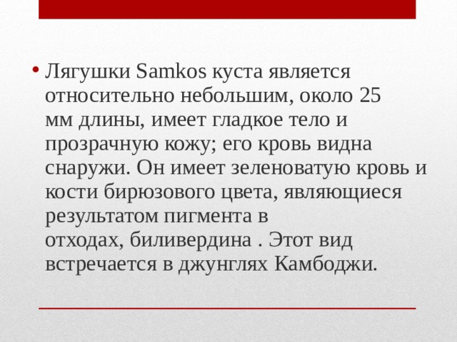 Лягушки Samkos куста является относительно небольшим, около 25 мм длины, имеет гладкое тело и прозрачную кожу; его кровь видна снаружи. Он имеет зеленоватую кровь и кости бирюзового цвета, являющиеся результатом пигмента в отходах, биливердина . Этот вид встречается в джунглях Камбоджи. 