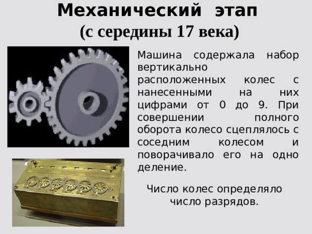 Механический этап  (с середины 17 века) Машина содержала набор вертикально расположенных колес с нанесенными на них цифрами от 0 до 9. При совершении полного оборота колесо сцеплялось с соседним колесом и поворачивало его на одно деление. Число колес определяло число разрядов. 