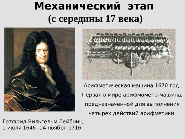 Механический этап  (с середины 17 века) Арифметическая машина 1670 год. Первая в мире арифмометр-машина, предназначенной для выполнения четырех действий арифметики. Готфрид Вильгельм Лейбниц 1 июля 1646 -14 ноября 1716 