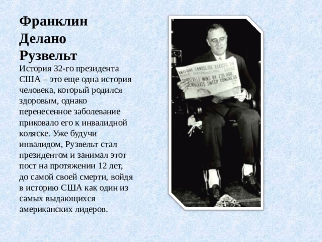 Франклин Делано Рузвельт История 32-го президента США – это еще одна история человека, который родился здоровым, однако перенесенное заболевание приковало его к инвалидной коляске. Уже будучи инвалидом, Рузвельт стал президентом и занимал этот пост на протяжении 12 лет, до самой своей смерти, войдя в историю США как один из самых выдающихся американских лидеров.