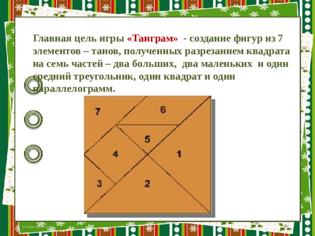 Главная цель игры «Танграм» - создание фигур из 7 элементов – танов, полученных разрезанием квадрата на семь частей – два больших,  два маленьких и один средний треугольник, один квадрат и один параллелограмм. 