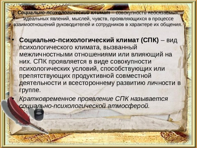 Социально-психологический климат – совокупность неосязаемых, идеальных явлений, мыслей, чувств, проявляющихся в процессе взаимоотношений руководителей и сотрудников в характере их общения. Социально-психологический климат (СПК) – вид психологического климата, вызванный межличностными отношениями или влияющий на них. СПК проявляется в виде совокупности психологических условий, способствующих или препятствующих продуктивной совместной деятельности и всестороннему развитию личности в группе. Кратковременное проявление СПК называется социально-психологической атмосферой.  