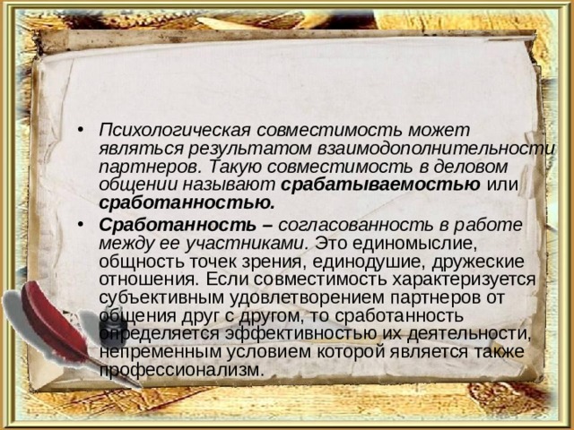 Психологическая совместимость может являться результатом взаимодополнительности партнеров. Такую совместимость в деловом общении называют срабатываемостью или сработанностью. Сработанность – согласованность в работе между ее участниками. Это единомыслие, общность точек зрения, единодушие, дружеские отношения. Если совместимость характеризуется субъективным удовлетворением партнеров от общения друг с другом, то сработанность определяется эффективностью их деятельности, непременным условием которой является также профессионализм. 