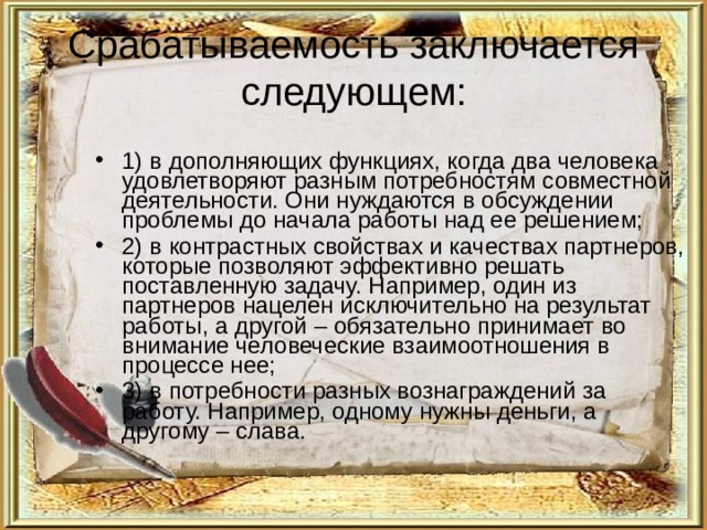 Срабатываемость заключается следующем: 1) в дополняющих функциях, когда два человека удовлетворяют разным потребностям совместной деятельности. Они нуждаются в обсуждении проблемы до начала работы над ее решением; 2) в контрастных свойствах и качествах партнеров, которые позволяют эффективно решать поставленную задачу. Например, один из партнеров нацелен исключительно на результат работы, а другой – обязательно принимает во внимание человеческие взаимоотношения в процессе нее; 3) в потребности разных вознаграждений за работу. Например, одному нужны деньги, а другому – слава. 