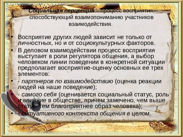 Социальная перцепция – процесс восприятия, способствующий взаимопониманию участников взаимодействия. Восприятие других людей зависит не только от личностных, но и от социокультурных факторов. В деловом взаимодействии процесс восприятия выступает в роли регулятора общения, а выбор человеком линии поведении в конкретной ситуации предполагает восприятие-оценку основных ее трех элементов: - партнеров по взаимодействию (оценка реакции людей на наше поведение); - самого себя (оценивается социальный статус, роль и влияние в обществе, причем замечено, чем выше статус, тем благоприятнее образ человека); - ситуативного контекста общения в целом. 